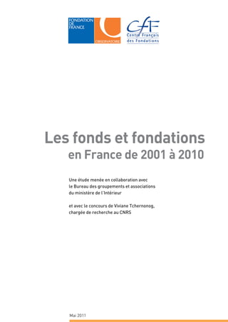 Les fonds et fondations
   en France de 2001 à 2010
   Une étude menée en collaboration avec
   le Bureau des groupements et associations
   du ministère de l’Intérieur

   et avec le concours de Viviane Tchernonog,
   chargée de recherche au CNRS




   Mai 2011
 