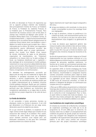 LES FONDS ET FONDATIONS EN FRANCE DE 2001 À 2010




En 2010, on décompte en France 45 organismes qui              Signes néanmoins de l’esprit dans lequel le dispositif a
ont la capacité juridique d’abriter des fondations,           été conçu :
dont principalement l’Institut de France, la Fondation          lorsqu’une dotation a été constituée, le choix de la
de France, la Fondation du Judaïsme Français et                 rendre consomptible la prive d’un avantage fiscal
la Fondation pour le Protestantisme Français. Plus              non négligeable ;
récemment de nouveaux acteurs sont arrivés dans ce
                                                                les legs et donations, initiaux ou postérieurs à la
champs avec l’intention de déployer cette activité  : la
                                                                création du fonds, sont nécessairement portés à la
Fondation Rhône-Alpes Futur, la Fondation Caritas, la
                                                                dotation. Ce n’est pas le cas pour les autres dons,
Fondation Notre Dame... L’objet et le fonctionnement des
                                                                éventuellement issus d’appels à la générosité du
fondations qu’ils accueillent doivent obligatoirement se
                                                                public.
conformer à leurs statuts. Ainsi, une fondation « mère »
dédiée à la santé ne pourra pas accepter des « filles »       Le fonds de dotation peut également générer des
intéressées par la culture. De même, une organisation         ressources grâce à des activités et des services rendus,
redistributrice pourra difficilement accueillir des           dans le respect du cadre de ses statuts. Aucun fonds
fondations abritées ayant un projet opérationnel  :           public ne peut être reçu par un fonds de dotation, sauf
gestion d’un musée, d’un hôpital, d’une maison                dérogations des ministres chargés de l’économie et du
de retraite, distribution de repas ou de vêtements,           budget.
organisation de manifestations, etc. Totalement               Au titre de la gouvernance, le texte n’exige qu’un Conseil
assujetties à la maison-mère sur le plan juridique et         d’administration de trois membres minimum et, si la
fiscal, ces fondations bénéficient par «  capillarité  »      dotation dépasse un million d’euros, un comité consultatif
des avantages de la reconnaissance d’utilité publique,        composé de personnes qualifiées extérieures. La
notamment en ce qui concerne la déductibilité des dons        fonction de ce comité est succinctement précisée dans
qui leur sont consentis. Elles disposent d’une autonomie      le décret du 11 février 2009 relatif aux fonds de dotation.
opérationnelle plus ou moins importante en matière de
                                                              En septembre 2010, le Comité stratégique des Fonds
finance, d’organisation, de communication…
                                                              de dotation constitué par le ministère de l’Économie et
En attendant les aménagements successifs qui                  des Finances, recommandait la composition d’autres
depuis près de vingt ans ont modernisé le régime des          comités consultatifs constitués selon l’objet du fonds
fondations, le parapluie sécurisant de la fondation           et le volume de ses ressources. Cette recommandation
abritante a permis d’expérimenter des dispositifs             n’a cependant qu’une valeur indicative. Au-delà de
variés et donc, de concrétiser de nombreux projets que        10  000  euros de ressources annuelles, un fonds de
le modèle impressionnant de la fondation reconnue             dotation a l’obligation de désigner un commissaire aux
d’utilité publique interdisait. Quelle que soit l’ambition    comptes ainsi qu’un suppléant.
des projets, ce dispositif d’accueil reste particulièrement
                                                              L’État, qui en 2003 a obtenu du parlement un relèvement
pertinent pour des fondateurs qui recherchent des
                                                              historique des incitations fiscales en faveur du mécénat,
compétences spécialisées ou un appui dans la durée,
                                                              a décidé d’accélérer la collecte de fonds privés au profit
au-delà de leur propre disparition et de celle de leurs
                                                              de la recherche et de l’enseignement. Pour ce faire,
proches.
                                                              et avant même la création des fonds de dotation, il a
                                                              fait voter deux textes prévoyant des régimes spéciaux
Le fonds de dotation                                          additionnels pour les fondations dédiées à ces objets.
Il est accessible à toutes personnes morales ou
physiques, seules ou réunies à plusieurs. Il est créé         Les fondations de coopération scientifique
par déclaration à la Préfecture de son siège social,          À l’initiative du ministère de la Recherche, la fondation
déclaration assortie du dépôt de ses statuts.                 de coopération scientifique est créée par la loi de
En ce qui concerne la dotation, la souplesse est de           programme du 18 avril 2006 pour la recherche. Ce
règle. Certes le texte légal indique que le fonds tire ses    nouveau statut vise au départ un assouplissement des
ressources des revenus de sa dotation. Pour autant,           conditions de gestion de grands projets de recherche,
l’existence de cette dotation n’est pas obligatoire,          sans trop s’éloigner des obligations de transparence
aucun montant minimum n’est imposé pour son                   comptable ni de la gouvernance des projets strictement
éventuelle constitution, et elle peut être constituée         publics. Il est alors conçu comme une structure
postérieurement à la création du fonds.                       porteuse pour des projets d’excellence scientifique




                                                                                                                      11
 