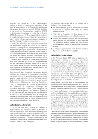 LES FONDS ET FONDATIONS EN FRANCE DE 2001 À 2010




associant des entreprises à des établissements                La fondation partenariale dérive du modèle de la
publics ou privés d’enseignement supérieur. Il est            fondation d’entreprise, mais :
dédié à la constitution et au financement de Réseaux             les établissements publics fondateurs disposent
thématiques de recherche avancée (RTRA), de Pôles                toujours de la majorité des sièges du Conseil
de recherche et d’enseignement supérieur (PRES),                 d’administration ;
et de Centres thématiques de recherche et de soin
                                                                 l’objet de la fondation doit être conforme aux
(CTRS). En décembre 2010, le dispositif de la fondation
                                                                 missions de l’établissement public fondateur ;
de coopération scientifique a été élargi à la conduite de
toute « activité relevant des missions du service public de      en plus des moyens apportés par les établisse-
la recherche ou de l’enseignement supérieur ».                   ments publics, les entreprises et leurs salariés,
                                                                 ces fondations peuvent recevoir des contributions
Le statut des fondations de coopération scientifique             extérieures sous forme de don manuel, donations
est directement inspiré du statut de la fondation                ou legs ;
reconnue d’utilité publique. Il comporte cependant des
                                                                 la fondation partenariale peut devenir abritante
dérogations spécifiques importantes. La fondation de
                                                                 depuis une loi du 13 décembre 2010.
coopération scientifique est créée par décret simple, là
où la fondation reconnue d’utilité publique est accordée
par décret du Premier ministre, contresigné par le            La fondation universitaire
ministre de l’Intérieur, pris après avis du Conseil d’État.   La loi Pécresse d’août 2007 autorise également les
La dotation de la fondation de coopération scientifique       établissements publics à caractère scientifique,
peut être apportée en totalité ou majoritairement             culturel et professionnel – les universités – à gérer en
par des personnes publiques, tandis qu’en cas de              leur sein des fondations sans personnalité morale. Ces
participation de la puissance publique à la dotation          fondations universitaires sont le résultat de l’affectation
d’une fondation reconnue d’utilité publique, celle-ci doit    irrévocable de biens, droits et ressources apportés
obligatoirement rester minoritaire.                           par un ou plusieurs fondateurs aux universités pour
Contrairement aux fondations reconnues d’utilité              la réalisation d’une ou plusieurs œuvres ou activités
publique, les fondations de coopération scientifique          relevant de leur mission. Elles sont gérées par la
n’ont pas le choix de l’organisation de leur gouvernance,     maison-mère de manière individualisée tout comme
laquelle repose obligatoirement sur l’attelage conseil        les fondations abritées au sein de fondations reconnues
d’administration plus commissaire du gouvernement.            d’utilité publique ou de l’Institut de France.
Ce dernier sera obligatoirement le recteur d’académie.        Un décret du 7 avril 2008, régit le fonctionnement des
Enfin, la composition du conseil d’administration             fondations universitaires. Elles disposent de ce fait d’un
des fondations de coopération scientifique est                cadre d’ensemble, ce qui n’est pas le cas des fondations
également spécifique. Seules deux catégories de               abritées par des fondations reconnues d’utilité publique.
membres sont obligatoires  : les membres fondateurs           Les statuts des fondations universitaires sont approuvés
et les représentants des enseignants et chercheurs            par le conseil d’administration de l’établissement qui les
du réseau. Il est recommandé que le collège des               abrite. Chaque fondation universitaire est administrée
fondateurs soit majoritaire, alors que la limite est fixée    par un conseil de gestion de 12 membres minimum
à un tiers maximum dans le conseil d’administration           composé des trois collèges  : les représentants de
des fondations reconnues d’utilité publique.                  l’établissement, les fondateurs et des personnalités
                                                              qualifiées compétentes dans le domaine d’activité de la
La fondation partenariale                                     fondation. Un collège de donateurs peut également être
                                                              constitué. Le collège des fondateurs est limité au tiers
La loi du 1er août 2007, relative aux libertés et
                                                              des sièges maximum.
responsabilités des universités, dite «  loi Pécresse  »,
institue la possibilité pour les établissements publics       C’est le recteur de l’Académie, dont dépend l’établissement
à caractère scientifique, culturel et professionnel, de       abritant la fondation universitaire, qui assure les fonctions
créer une personne morale à but non lucratif dénommée         de commissaire du gouvernement auprès de la fondation.
fondation partenariale. Ce statut autorise la mixité des      Il participe avec voix consultative aux réunions du conseil
fondateurs : universités et centres de recherche publics      de gestion. Le conseil d’administration de l’établissement
peuvent s’associer à des entreprises.                         détient un droit d’opposition aux délibérations du conseil




12
 