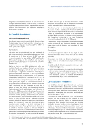 LES FONDS ET FONDATIONS EN FRANCE DE 2001 À 2010




de gestion concernant l’acceptation de dons et legs avec                   du bien concerné par la donation temporaire. Cette
charges afférentes. Une fois par an au moins, la fondation                 disposition ne concerne que les fondations reconnues
universitaire soumet au chef de l’établissement dont elle                  d’utilité publique et leurs fondations abritées.
dépend, pour approbation, ses prévisions budgétaires                       Par ailleurs, la loi « en faveur du travail, de l’emploi et
ainsi que ses comptes.                                                     du pouvoir d’achat » adoptée par le Parlement le 1er août
                                                                           2007, introduit la possibilité de déduire du montant de
                                                                           l’Impôt de solidarité sur la fortune, 75 % des sommes
La fiscalité du mécénat                                                    versées (2) à des fondations reconnues d’utilité publique,
                                                                           des fondations universitaires ou des fondations
La fiscalité des donateurs                                                 partenariales, dans la limite de 50 000 euros.
Les dons et legs consentis aux fonds de dotation et aux                    Les donations et legs consentis aux fondations reconnues
fondations par les particuliers et les entreprises sont                    d’utilité publique et aux fondations abritées à travers
respectivement régis par les articles 200 et 238 bis du                    elles, et aux fonds de dotation, sont exonérées de droit
Code général des impôts.                                                   de mutation.
Particuliers                                                               Entreprises
Les dons des particuliers effectués aux fondations et                      Les entreprises peuvent déduire de leur impôt 60 % du
aux fonds de dotation sont déductibles de leur impôt                       montant de leur don dans la limite de 5 % de leur chiffre
à hauteur de 66  % dans la limite de 20  % de leur                         d’affaires.
revenu imposable. Le taux s’élève à 75  %, plafonné à
                                                                           Concernant les fonds de dotation, l’application du
513 euros  (1), lorsque le don est affecté à la fourniture
                                                                           régime fiscal du don et du mécénat est conditionné au
gratuite de soins, de repas ou au logement de personnes
                                                                           fait que :
en difficulté.
                                                                              soit le fonds de dotation exerce lui-même une acti-
La loi de finances pour 2008 a également prévu une                            vité d’intérêt général ;
incitation fiscale pour les dons effectués sur les revenus
des produits d’épargne, dans le cas d’un versement                            soit le fonds de dotation ait une gestion désintéressée
automatique à l’organisme bénéficiaire effectué par le                        et reverse ses revenus à des organismes eux-même
                                                                              éligibles au régime du mécénat, et capables d’émettre
gestionnaire du fonds d’épargne. Le taux du prélèvement
                                                                              une attestation justifiant le montant et l’affectation
libératoire applicable est abaissé à 5 %, ce qui diminue le
                                                                              des versements reçus par le fonds de dotation.
taux global d’imposition sur ces revenus de 27 % à 16 %.
Conformément aux dispositions de l’article 885  G du
Code général des impôts, en cas de démembrement de                         La fiscalité des fondations
propriété entre l’usufruit d’un bien et sa nue-propriété,
c’est l’usufruitier qui est redevable de l’ISF sur la                      Les fondations ne sont généralement pas soumises
valeur du bien. Afin d’éviter des opérations abusives,                     à la TVA ni à l’impôt sur les sociétés pour les activités
l’administration fiscale a décrit dans une instruction du                  directement liées à leur objet. Néanmoins, les fondations
6 novembre 2003 les conditions dans lesquelles une telle                   d’entreprises paient des impôts sur les revenus de leurs
donation peut être effectuée au profit d’une organisation                  placements à des taux plus ou moins aménagés en
reconnue d’utilité publique. Cette instruction confirme                    fonction des types d’actifs.
que le donateur a la possibilité de déduire de son assiette                Concernant les fonds de dotation, seuls sont exonérés
fiscale la valeur du bien dont il a transmis l’usufruit,                   d’impôts sur les sociétés pour les revenus de leur
pendant la durée de la donation, sans que cette opération                  patrimoine ceux dont les statuts ne prévoient pas de
puisse être remise en cause dès lors que certaines                         consommer leur dotation. Concernant les activités
conditions sont remplies – la durée minimale de la                         rétribuées (services rendus, ventes ...) qu’ils pourraient
donation notamment. Parce qu’elle impacte directement                      mettre en œuvre, aucun texte ne précise encore les
le calcul du montant à payer au titre de l’Impôt de                        critères qui décideraient de leur caractère imposable,
solidarité sur la fortune, la donation temporaire d’usufruit               mais on peut penser que les critères seraient similaires
permet aux donateurs qui y sont assujettis de réaliser des                 à ceux utilisés à l’égard des associations ou fondations
économies substantielles, proportionnelles à la valeur                     afin de déterminer leur caractère non-lucratif.

1.   Plafond valable pour la déclaration des revenus de l’année 2010. Ce plafond évolue chaque année.
2.   Ainsi qu’au capital de PME, à des associations ou organismes d’insertion ou à des établissements publics de recherche et d’enseignement.



                                                                                                                                            13
 
