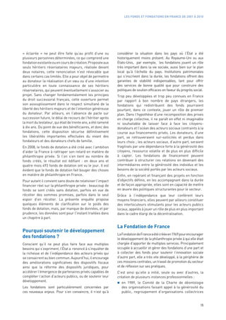 LES FONDS ET FONDATIONS EN FRANCE DE 2001 À 2010




«  éclairée  » ne peut être faite qu’au profit d’une ou       considérer la situation dans les pays où l’État a été
plusieurs personnes déterminées, ce qui comprend une          historiquement moins présent. Au Royaume-Uni ou aux
fondation existante ou en cours de création. Proposée aux     États-Unis, par exemple, les fondations jouent un rôle
seuls héritiers réservataires majeurs, réalisée devant        très important dans la vie sociale, aussi bien sur le plan
deux notaires, cette renonciation n’est révocable que         local qu’à l’échelle du pays. Institutions patrimoniales
dans certains cas limités. Elle a pour objet de permettre     qui s’inscrivent dans la durée, les fondations offrent des
au donateur la réalisation d’un vœu ou d’une intention        garanties de stabilité indispensables, tant pour offrir
particulière en toute connaissance de ses héritiers           des services de bonne qualité que pour construire des
réservataires, qui peuvent éventuellement s’associer au       politiques de soutien efficaces en faveur du progrès social.
projet. Sans changer fondamentalement les principes           Trop peu développées et trop peu connues en France
du droit successoral français, cette ouverture permet         par rapport à bon nombre de pays étrangers, les
son assouplissement dans le respect simultané de la           fondations qui redistribuent des fonds pourraient
liberté des héritiers majeurs et de l’intention généreuse     pourtant, dans ce contexte, jouer un rôle de premier
du donateur. Par ailleurs, en l’absence de pacte sur          plan. Dans l’hypothèse d’une recomposition des prises
succession future, le délai de recours de l’héritier après    en charge collective, il ne paraît en effet ni imaginable
la mort du testateur, qui était de trente ans, a été ramené   ni souhaitable de laisser face à face les citoyens-
à dix ans. Du point de vue des bénéficiaires, et donc des     donateurs et l’océan des acteurs sociaux contraints à la
fondations, cette disposition sécurise définitivement         course aux financements privés. Les donateurs, d’une
les libéralités importantes effectuées du vivant des          part, se retrouveraient sur-sollicités et perdus dans
fondateurs et des donateurs chefs de famille.                 leurs choix ; les acteurs sociaux, d’autre part, seraient
En 2008, le fonds de dotation a été créé avec l’ambition      fragilisés par une dépendance forte à la générosité des
d’aider la France à rattraper son retard en matière de        citoyens, ressource volatile et de plus en plus difficile
philanthropie privée. Si l’on s’en tient au nombre de         à capter. Les fondations de financement peuvent
fonds créés, le résultat est édifiant  : en deux ans et       contribuer à structurer ces relations en devenant des
quatre mois 493 fonds de dotation ont vu le jour. Il est      intermédiaires entre la générosité des individus et les
évident que le fonds de dotation fait bouger des choses       besoins de la société portés par les acteurs sociaux.
en matière de philanthropie en France.                        Enfin, en repérant et finançant des projets en fonction
Pour autant il convient sans doute de relativiser l’impact    d’objectifs définis, en les accompagnant dans la durée
financier réel sur la philanthropie privée : beaucoup de      et de façon appropriée, elles sont en capacité de mettre
fonds se sont créés sans dotation, parfois en vue de          en œuvre des politiques structurantes pour le secteur.
récolter des sommes promises, parfois dans le seul            Grâce à l’indépendance que leur confèrent leurs
espoir d’en récolter. La présente enquête propose             moyens financiers, elles peuvent par ailleurs constituer
quelques éléments de clarification sur le poids des           des interlocuteurs stimulants pour les acteurs publics
fonds de dotation, mais, par manque de données, et par        locaux, appelés à jouer un rôle de plus en plus important
prudence, les données sont pour l’instant traitées dans       dans le cadre élargi de la décentralisation.
un chapitre à part.

                                                              La Fondation de France
Pourquoi soutenir le développement
                                                              La Fondation de France a été créée en 1969 pour encourager
des fondations ?                                              le développement de la philanthropie privée à qui elle était
Conscient qu’il ne peut plus faire face aux multiples         chargée d’apporter de multiples services. Principalement
besoins qui s’expriment, l’État a renoncé à s’inquiéter de    occupée à accueillir et gérer des fondations d’une part et
la richesse et de l’indépendance des acteurs privés qui       à collecter des fonds pour soutenir l’innovation sociale
se consacrent au bien commun. Aujourd’hui, il encourage       d’autre part, elle a très vite développé, à la périphérie de
des améliorations significatives des dispositifs fiscaux      ces missions centrales, un travail de promotion du secteur
ainsi que la réforme des dispositifs juridiques, pour         et de réflexion sur ses pratiques.
accélérer l’émergence de partenaires privés capables de       C’est ainsi qu’elle a initié, seule ou avec d’autres, la
compléter l’action d’acteurs publics, ou de soutenir leur     création de plusieurs instances professionnelles :
développement.                                                   en 1989, le Comité de la Charte de déontologie
Les fondations sont particulièrement concernées par              des organisations faisant appel à la générosité du
ces nouveaux enjeux. Pour s’en convaincre, il n’est qu’à         public, regroupement d’organisations collectrices


                                                                                                                       15
 