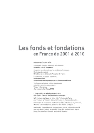 Les fonds et fondations
     en France de 2001 à 2010
     Ont contribué à cette étude :
     Lecture des comptes et collecte des données :
     Geneviève Perrot, Julie Vallat
     Rédaction du préambule sur les fondations françaises :
     Dominique Lemaistre,
     Directrice du mécénat de la Fondation de France
     Coordination, analyse et rédaction :
     Odile de Laurens,
     Responsable de l’Observatoire de la Fondation de France
     Vérification de la base, édition des données,
     calcul des données économiques :
     Viviane Tchernonog,
     chargée de recherche au CNRS

     L’Observatoire de la Fondation de France
     et le Centre Français des Fondations remercient :
     la Préfecture des Hauts-de-Seine et la Préfecture de Paris,
     pour l’accueil qu’elles ont réservé à l’équipe en charge de l’enquête ;
     le ministère de l’Économie, des Finances et de l’Industrie et en particulier,
     Madame Catherine Bergeal, Directrice des affaires juridiques ;
     et Monsieur Pierre Rebeyrol, administrateur civil HC, chef du bureau 2A
     pour leur avoir transmis les données collectées par leurs soins auprès
     des préfectures françaises sur les fonds de dotation.
 