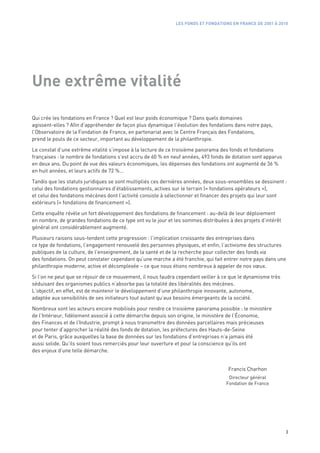 LES FONDS ET FONDATIONS EN FRANCE DE 2001 À 2010




Une extrême vitalité

Qui crée les fondations en France ? Quel est leur poids économique ? Dans quels domaines
agissent-elles ? Afin d’appréhender de façon plus dynamique l’évolution des fondations dans notre pays,
l’Observatoire de la Fondation de France, en partenariat avec le Centre Français des Fondations,
prend le pouls de ce secteur, important au développement de la philanthropie.

Le constat d’une extrême vitalité s’impose à la lecture de ce troisième panorama des fonds et fondations
françaises : le nombre de fondations s’est accru de 60 % en neuf années, 493 fonds de dotation sont apparus
en deux ans. Du point de vue des valeurs économiques, les dépenses des fondations ont augmenté de 36 %
en huit années, et leurs actifs de 72 %…

Tandis que les statuts juridiques se sont multipliés ces dernières années, deux sous-ensembles se dessinent :
celui des fondations gestionnaires d’établissements, actives sur le terrain (« fondations opérateurs »),
et celui des fondations mécènes dont l’activité consiste à sélectionner et financer des projets qui leur sont
extérieurs (« fondations de financement »).

Cette enquête révèle un fort développement des fondations de financement : au-delà de leur déploiement
en nombre, de grandes fondations de ce type ont vu le jour et les sommes distribuées à des projets d’intérêt
général ont considérablement augmenté.

Plusieurs raisons sous-tendent cette progression : l’implication croissante des entreprises dans
ce type de fondations, l’engagement renouvelé des personnes physiques, et enfin, l’activisme des structures
publiques de la culture, de l’enseignement, de la santé et de la recherche pour collecter des fonds via
des fondations. On peut constater cependant qu’une marche a été franchie, qui fait entrer notre pays dans une
philanthropie moderne, active et décomplexée – ce que nous étions nombreux à appeler de nos vœux.

Si l’on ne peut que se réjouir de ce mouvement, il nous faudra cependant veiller à ce que le dynamisme très
séduisant des organismes publics n’absorbe pas la totalité des libéralités des mécènes.
L’objectif, en effet, est de maintenir le développement d’une philanthropie innovante, autonome,
adaptée aux sensibilités de ses initiateurs tout autant qu’aux besoins émergeants de la société.

Nombreux sont les acteurs encore mobilisés pour rendre ce troisième panorama possible : le ministère
de l’Intérieur, fidèlement associé à cette démarche depuis son origine, le ministère de l’Économie,
des Finances et de l’Industrie, prompt à nous transmettre des données parcellaires mais précieuses
pour tenter d’approcher la réalité des fonds de dotation, les préfectures des Hauts-de-Seine
et de Paris, grâce auxquelles la base de données sur les fondations d’entreprises n’a jamais été
aussi solide. Qu’ils soient tous remerciés pour leur ouverture et pour la conscience qu’ils ont
des enjeux d’une telle démarche.


                                                                                     Francis Charhon
                                                                                     Directeur général
                                                                                    Fondation de France




                                                                                                               3
 