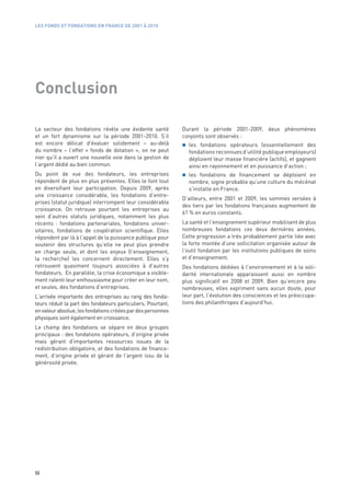 LES FONDS ET FONDATIONS EN FRANCE DE 2001 À 2010




Conclusion

Le secteur des fondations révèle une évidente santé           Durant la période 2001-2009, deux phénomènes
et un fort dynamisme sur la période 2001-2010. S’il           conjoints sont observés :
est encore délicat d’évaluer solidement – au-delà               les fondations opérateurs (essentiellement des
du nombre – l’effet «  fonds de dotation  », on ne peut         fondations reconnues d’utilité publique employeurs)
nier qu’il a ouvert une nouvelle voie dans la gestion de        déploient leur masse financière (actifs), et gagnent
l’argent dédié au bien commun.                                  ainsi en rayonnement et en puissance d’action ;
Du point de vue des fondateurs, les entreprises                 les fondations de financement se déploient en
répondent de plus en plus présentes. Elles le font tout         nombre, signe probable qu’une culture du mécénat
en diversifiant leur participation. Depuis 2009, après          s’installe en France.
une croissance considérable, les fondations d’entre-
                                                              D’ailleurs, entre 2001 et 2009, les sommes versées à
prises (statut juridique) interrompent leur considérable
                                                              des tiers par les fondations françaises augmentent de
croissance. On retrouve pourtant les entreprises au
                                                              61 % en euros constants.
sein d’autres statuts juridiques, notamment les plus
récents  : fondations partenariales, fondations univer-       La santé et l’enseignement supérieur mobilisent de plus
sitaires, fondations de coopération scientifique. Elles       nombreuses fondations ces deux dernières années.
répondent par là à l’appel de la puissance publique pour      Cette progression a très probablement partie liée avec
soutenir des structures qu’elle ne peut plus prendre          la forte montée d’une sollicitation organisée autour de
en charge seule, et dont les enjeux (l’enseignement,          l’outil fondation par les institutions publiques de soins
la recherche) les concernent directement. Elles s’y           et d’enseignement.
retrouvent quasiment toujours associées à d’autres            Des fondations dédiées à l’environnement et à la soli-
fondateurs. En parallèle, la crise économique a visible-      darité internationale apparaissent aussi en nombre
ment ralenti leur enthousiasme pour créer en leur nom,        plus significatif en 2008 et 2009. Bien qu’encore peu
et seules, des fondations d’entreprises.                      nombreuses, elles expriment sans aucun doute, pour
L’arrivée importante des entreprises au rang des fonda-       leur part, l’évolution des consciences et les préoccupa-
teurs réduit la part des fondateurs particuliers. Pourtant,   tions des philanthropes d’aujourd’hui.
en valeur absolue, les fondations créées par des personnes
physiques sont également en croissance.
Le champ des fondations se sépare en deux groupes
principaux : des fondations opérateurs, d’origine privée
mais gérant d’importantes ressources issues de la
redistribution obligatoire, et des fondations de finance-
ment, d’origine privée et gérant de l’argent issu de la
générosité privée.




50
 