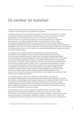 LES FONDS ET FONDATIONS EN FRANCE DE 2001 À 2010




Un secteur en mutation

Les panoramas nous sont utiles car ils nous aident à adopter une lecture pondérée de l’ensemble composite,
complexe et en pleine évolution que représentent les fondations.

Les données traduisent la résistance des structurations traditionnelles du secteur tout en révélant
les mouvements silencieux nécessaires à son interprétation. La récente attention des media pour
les fondations ne s’est pas portée de façon uniforme sur toutes les classes d’acteurs.
Autant la recherche et l’enseignement supérieur, les nouveaux philanthropes, l’engagement
des entreprises et la création des fonds de dotation ont suscité nombre d’articles, autant
la réorganisation des grandes fondations du secteur sanitaire et social a peu retenu l’attention.
On a également davantage insisté sur le mouvement de création que sur les modifications de pondération
des fondations entre elles. Or, l’étude fait apparaître un petit peloton de tête très actif, dont le poids financier
croît nettement plus vite que le reste du secteur : les cinquante fondations les plus importantes mobilisent
plus de 60 % des actifs totaux.

On note également que l’apport des revenus des dotations aux ressources annuelles
des fondations est  historiquement faible. Face à des rendements patrimoniaux très bas,
et dans un souci de maximisation de leur impact social, les fondateurs optent dès que possible
pour un abondement par flux plutôt que pour la création d’un capital initial important : en témoignent
le succès des fondations abritées, et le fait que l’essentiel des fonds de dotations sont peu dotés
à leur création. D’autre part, fonds et fondations se trouvent en concurrence dans la levée de fonds
et confrontés à une relative disette financière. Enfin, le rajeunissement des fondateurs contribue
à une plus grande porosité des modèles français aux influences et innovations anglo-saxonnes.
La conjugaison de ces phénomènes conduit les fondateurs à de nouvelles stratégies, et il faut
s’attendre à ce que les notions d’impact investing ou de venture philanthropy, qui côtoient celles
de l’économie sociale, deviennent des marqueurs sensibles des développements à venir,
bousculant les frontières du secteur non marchand. Mais comment réagiront les autorités de l’État,
qu’elles soient de tutelle ou de contrôle ?

Les fondations issues des réformes de la Recherche et de l’Université ne sont que 47 (1)
au 31 décembre 2009. Cependant, elles ont opéré une percée significative, mobilisant 4 % des actifs
des fondations, soit davantage que les fondations d’entreprises. Susceptibles de bénéficier des crédits
du programme Investissements d’avenir, certaines ne tarderont pas à s’illustrer parmi les plus
grosses fondations françaises et seront vraisemblablement rejointes par celles issues du secteur
public hospitalier. Elles opèrent ainsi une transformation profonde d’un environnement jusqu’alors
peu coutumier de fondateurs issus du secteur public.

Il est trop tôt pour cerner la réelle contribution des fonds de dotation, la prochaine édition
du panorama sera passionnante à cet égard sous réserve que l’on puisse toutes les suivre
(585 créations fin mars 2011). Plusieurs remarques s’imposent cependant : la liberté d’entreprendre
a séduit les fondateurs et développé des appétences nouvelles. L’innovation est au rendez-vous
et n’hésite pas à bousculer les pratiques en termes de gouvernance, de missions d’intérêt général,




1.   Comprenant fondations de coopération scientifique, fondations universitaires et fondations partenariales.



                                                                                                                                5
 