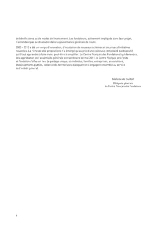 de bénéficiaires ou de modes de financement. Les fondateurs, activement impliqués dans leur projet,
n’entendent pas se dissoudre dans la gouvernance générale de l’outil.

2005 - 2010 a été un temps d’innovation, d’incubation de nouveaux schémas et de prises d’initiatives
nouvelles. La richesse des propositions n’a émergé qu’au prix d’une coûteuse complexité du dispositif
qu’il faut apprendre à faire vivre, peut-être à simplifier. Le Centre Français des Fondations (qui deviendra,
dès approbation de l’assemblée générale extraordinaire de mai 2011, le Centre Français des Fonds
et Fondations) offre un lieu de partage unique, où individus, familles, entreprises, associations,
établissements publics, collectivités territoriales dialoguent et s’engagent ensemble au service
de l’intérêt général.



                                                                                      Béatrice de Durfort
                                                                                      Déléguée générale
                                                                               du Centre Français des Fondations




6
 