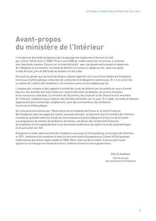 LES FONDS ET FONDATIONS EN FRANCE DE 2001 À 2010




Avant-propos
du ministère de l’Intérieur
L’introduction des fonds de dotation dans le paysage des organismes à but non lucratif,
par l’article 140 de la loi n° 2008-776 du 4 août 2008 de modernisation de l’économie, a constitué
une importante novation. Conçus sur le mode déclaratif, avec une gouvernance simple et dépourvus
de l’obligation d’une dotation, les fonds de dotation ont connu un rapide succès : deux ans après
le vote de la loi, près de 600 fonds de dotation ont été créés.

On aurait pu penser que les fonds de dotation allaient apporter une concurrence sévère aux fondations
reconnues d’utilité publique, entourées de contraintes et d’obligations nombreuses. Or il n’en a rien été.
Le rythme de création des fondations s’est maintenu autour d’une vingtaine par an.

L’analyse des comptes et des rapports d’activité des fonds de dotation par les préfets en cours d’année
fournira des données fort instructives sur l’activité des fonds de dotation, les actions financées
et les ressources collectées. Le ministère de l’Économie, des Finances et de l’Industrie et le ministère
de l’Intérieur collaborent pour collecter des données nationales sur ce sujet. À ce stade, les fonds de dotation
apparaissent plus comme des compléments, voire des antichambres, des fondations
reconnues d’utilité publique.

Du riche panorama dressé par l’Observatoire de la Fondation de France et le Centre Français
des Fondations dans les pages qui suivent, quelques données se dessinent que le ministère de l’Intérieur
constate au quotidien dans son travail de reconnaissance d’utilité publique et d’exercice de la tutelle :
une progression du nombre de fondations abritantes, une baisse des rendements financiers
de la dotation et une inquiétude face à une éventuelle modification du régime fiscal de la philanthropie
et en particulier de l’ISF.

Chargé de la tutelle administrative des fondations reconnues d’utilité publique, le ministère de l’Intérieur,
en 2011, améliorera les conditions d’exercice de cette tutelle et proposera au Conseil d’État quelques
modifications des statuts-types validés en 2003. Dans l’exercice de la tutelle, il sera en particulier
vigilant sur la transparence financière et les conditions d’exercice de la gouvernance.



                                                                                       Patrick Audebert
                                                                                         Chef du bureau
                                                                                  des associations et fondations




                                                                                                                   7
 