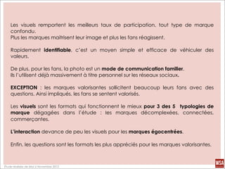 Les visuels remportent les meilleurs taux de participation, tout type de marque
    confondu.
    Plus les marques maitrisent leur image et plus les fans réagissent.

    Rapidement identifiable, c’est un moyen simple et efficace de véhiculer des
    valeurs.

    De plus, pour les fans, la photo est un mode de communication familier.
    Ils l’utilisent déjà massivement à titre personnel sur les réseaux sociaux.

    EXCEPTION : les marques valorisantes sollicitent beaucoup leurs fans avec des
    questions. Ainsi impliqués, les fans se sentent valorisés.

    Les visuels sont les formats qui fonctionnent le mieux pour 3 des 5 typologies de
    marque dégagées dans l’étude :	
   les marques décomplexées, connectées,
    commerçantes.

    L’interaction devance de peu les visuels pour les marques égocentrées.

    Enfin, les questions sont les formats les plus appréciés pour les marques valorisantes.



Étude réalisée de Mai à Novembre 2012
 