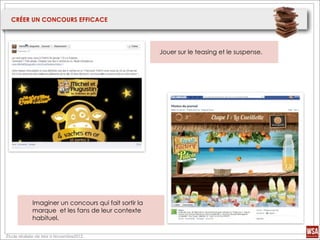 CRÉER UN CONCOURS EFFICACE




                                                      Jouer sur le teasing et le suspense.




            Imaginer un concours qui fait sortir la
            marque et les fans de leur contexte
            habituel.

Étude réalisée de Mai à Novembre2012.
 