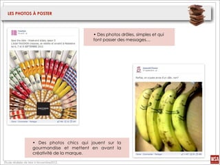LES PHOTOS À POSTER



                                           • Des photos drôles, simples et qui
                                           font passer des messages…




                   • Des photos chics qui jouent sur la
                   gourmandise et mettent en avant la
                   créativité de la marque.

Étude réalisée de Mai à Novembre2012.
 