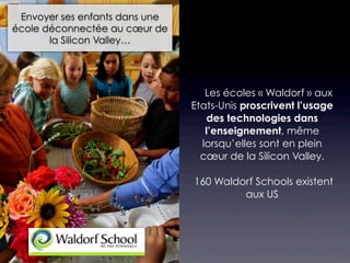 Envoyer ses enfants dans une
école déconnectée au cœur de
       la Silicon Valley…




                                 Les écoles « Waldorf » aux
                                Etats-Unis proscrivent l’usage
                                    des technologies dans
                                   l’enseignement, même
                                  lorsqu’elles sont en plein
                                  cœur de la Silicon Valley.

                                160 Waldorf Schools existent
                                         aux US
 