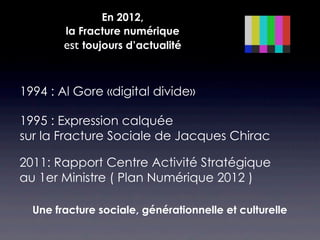 En 2012,
        la Fracture numérique
        est toujours d’actualité


1994 : Al Gore «digital divide»

1995 : Expression calquée
sur la Fracture Sociale de Jacques Chirac

2011: Rapport Centre Activité Stratégique
au 1er Ministre ( Plan Numérique 2012 )

  Une fracture sociale, générationnelle et culturelle
 