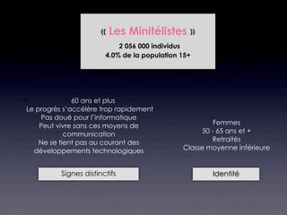« Les Minitélistes »
                             2 056 000 individus
                         4.0% de la population 15+




              60 ans et plus
 Le progrès s’accélère trop rapidement
      Pas doué pour l’informatique
     Peut vivre sans ces moyens de                      Femmes
             communication                          50 - 65 ans et +
     Ne se tient pas au courant des                    Retraités
   développements technologiques               Classe moyenne inférieure


           Signes distinctifs                          Identité
 