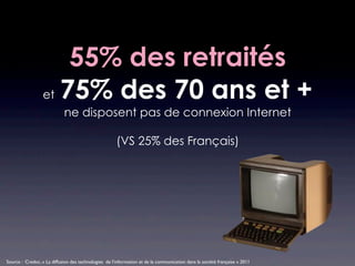 55% des retraités
                  et 75% des 70 ans et +
                            ne disposent pas de connexion Internet

                                                      (VS 25% des Français)




Source : Credoc, « La diffusion des technologies de l’information et de la communication dans la société française » 2011
 
