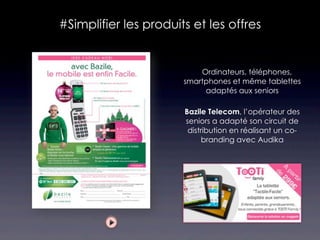 #Simplifier les produits et les offres


                          Ordinateurs, téléphones,
                       smartphones et même tablettes
                            adaptés aux seniors

                       Bazile Telecom, l’opérateur des
                       seniors a adapté son circuit de
                        distribution en réalisant un co-
                             branding avec Audika
 