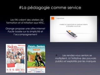 #La pédagogie comme service

 Les FAI créent des ateliers de
 formation et d’initiation aux NTIC.

Orange propose une offre Internet
 Facile basée sur la simplicité et
      l’accompagnement




                                             Les rendez-vous seniors se
                                       multiplient, à l’initiative des pouvoirs
                                       publics et exploités par les marques
 