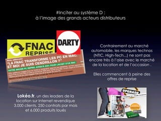 #Inciter au système D :
            à l’image des grands acteurs distributeurs




                                            Contrairement au marché
                                        automobile, les marques technos
                                         (NTIC, High-Tech...) ne sont pas
                                       encore très à l’aise avec le marché
                                        de la location et de l’occasion .

                                         Elles commencent à peine des
                                                 offres de reprise



 Lokéo.fr, un des leaders de la
 location sur Internet revendique
3.000 clients, 250 contrats par mois
      et 6.000 produits loués
 