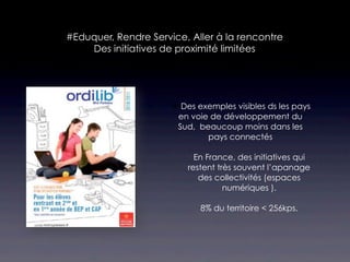 #Eduquer, Rendre Service, Aller à la rencontre
    Des initiatives de proximité limitées




                       Des exemples visibles ds les pays
                       en voie de développement du
                       Sud, beaucoup moins dans les
                              pays connectés

                            En France, des initiatives qui
                          restent très souvent l’apanage
                             des collectivités (espaces
                                    numériques ).

                             8% du territoire < 256kps.
 