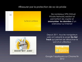 #Rassurer par la protection de sa vie privée


                              De nombreux VPN (Virtual
                             Private Network) existent et
                              permettent de crypter et
                            anonymiser les données d’un
                                ordinateur sur Internet




                          Depuis 2011, tous les navigateurs
                          web ont adopté le projet Do Not
                         Track qui permet de désactiver le
                                suivi d’un utilisateur.




                        Google l’appliquera sur Chrome fin
                                       2012
 