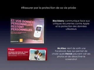 #Rassurer par la protection de sa vie privée



                         Blackberry communique face aux
                         critiques récurrentes contre Apple
                            et la protection des données
                                      utilisateurs




                             McAfee vient de sortir une
                          Facebook App qui permet de
                        choisir quels friends peuvent voir ses
                             photos et de désactiver le
                                      screenshot
 
