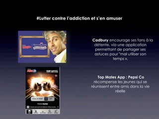 #Lutter contre l’addiction et s’en amuser



                         Cadbury encourage ses fans à la
                           détente, via une application
                           permettant de partager ses
                           astuces pour "mal utiliser son
                                     temps ».



                              Top Mates App : Pepsi Co
                            récompense les jeunes qui se
                          réunissent entre amis dans la vie
                                       réelle
 