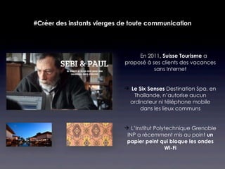 #Créer des instants vierges de toute communication




                                En 2011, Suisse Tourisme a
                            proposé à ses clients des vacances
                                       sans Internet


                             Le Six Senses Destination Spa, en
                               Thaïlande, n’autorise aucun
                             ordinateur ni téléphone mobile
                                 dans les lieux communs


                             L’Institut Polytechnique Grenoble
                             INP a récemment mis au point un
                             papier peint qui bloque les ondes
                                             Wi-Fi
 