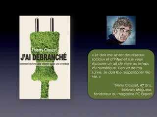 « Je dois me sevrer des réseaux
sociaux et d’Internet si je veux
élaborer un art de vivre au temps
du numérique. Il en va de ma
survie. Je dois me réapproprier ma
vie. »

            Thierry Crouzet, 49 ans,
                 écrivain blogueur,
 fondateur du magazine PC Expert
 