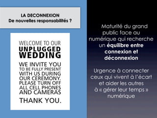 LA DECONNEXION
De nouvelles responsabilités ?
                                    Maturité du grand
                                     public face au
                                 numérique qui recherche
                                    un équilibre entre
                                      connexion et
                                      déconnexion

                                  Urgence à connecter
                                 ceux qui vivent à l’écart
                                    et aider les autres
                                  à « gérer leur temps »
                                        numérique
 