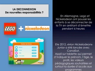 LA DECONNEXION
De nouvelles responsabilités ?
                                     En Allemagne, Lego et
                                  Nickelodeon ont poussé les
                                 enfants à se déconnecter de


          +
                                  la TV en arrêtant d’émettre
                                       pendant 6 heures




                                  Ete 2012, «Mon Nickelodeon»
                                    Junior a été lancée avec
                                             CanalSat.
                                  Appli sur tablette qui permet
                                 d’indiquer le prénom, l’âge, le
                                         profil, les valeurs
                                  pédagogiques souhaitées et
                                  surtout la durée d’accès aux
                                           programmes
 