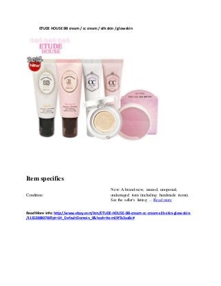 ETUDE HOUSE BB cream / cc cream / silkskin / glowskin
Item specifics
Condition:
New: A brand-new, unused, unopened,
undamaged item (including handmade items).
See the seller's listing ... Read more
Read More info:http://www.ebay.com/itm/ETUDE-HOUSE-BB-cream-cc-cream-silk-skin-glow-skin-
/111528880780?pt=LH_DefaultDomain_0&hash=item19f7a3aa8c#
 