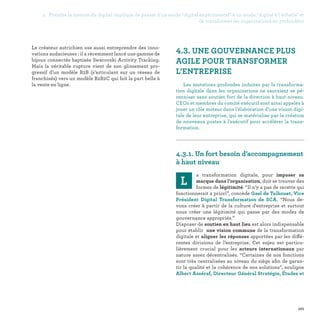 101
Le créateur autrichien ose aussi entreprendre des inno-
vations audacieuses : il a récemment lancé une gamme de
bijoux connectés baptisée Swarovski Activity Tracking.
Mais la véritable rupture vient de son glissement pro-
gressif d’un modèle B2B (s’articulant sur un réseau de
franchisés) vers un modèle B2B2C qui fait la part belle à
la vente en ligne.
4.3. UNE GOUVERNANCE PLUS
AGILE POUR TRANSFORMER
L’ENTREPRISE
Les mutations profondes induites par la transforma-
tion digitale dans les organisations ne sauraient se pé-
renniser sans soutien fort de la direction à haut niveau.
CEOs et membres du comité exécutif sont ainsi appelés à
jouer un rôle moteur dans l’élaboration d’une vision digi-
tale de leur entreprise, qui se matérialise par la création
de nouveaux postes à l’exécutif pour accélérer la trans-
formation.

4.3.1. Un fort besoin d’accompagnement
à haut niveau
L
a transformation digitale, pour imposer sa
marque dans l’organisation, doit se trouver des
formes de légitimité. “Il n’y a pas de recette qui
fonctionnerait a priori”, concède Gael de Talhouet, Vice
Président Digital Transformation de SCA. “Nous de-
vons créer à partir de la culture d'entreprise et surtout
nous créer une légitimité qui passe par des modes de
gouvernance appropriés.”
Disposer de soutien en haut lieu est alors indispensable
pour établir une vision commune de la transformation
digitale et aligner les réponses apportées par les diffé-
rentes divisions de l’entreprise. Cet enjeu est particu-
lièrement crucial pour les acteurs internationaux par
nature assez décentralisés. “Certaines de nos fonctions
sont très centralisées au niveau du siège afin de garan-
tir la qualité et la cohérence de nos solutions”, souligne
Albert Asséraf, Directeur Général Stratégie, Études et
4. Prendre la mesure du digital implique de passer d'un mode digital expérimental à un mode digital à l'échelle et
de transformer les organisations en profondeur
 