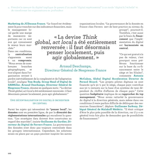 102
Marketing de JCDecaux France. “Le board est évidem-
ment là pour trancher sur des indicateurs financiers, mais
le management lo-
cal garde une marge
de manœuvre im-
portante car ce sont
eux qui connaissent
le mieux leurs mar-
chés.”
Dans ces conditions,
la centralisation
s’apparente aussi
à un compromis.
“Nous avons de nom-
breuses branches
géographiques, et
tout aligner dans l’or-
ganisation revient à
perdre inévitablement de la complexité et de l’adaptation
locale”, souligne Tom Brady, Group Head of Digital de
SABMiller. Arnaud Deschamps, Directeur Général de
Nespresso France, résume en quelques mots : “La devise
Think global, act local a été entièrement renversée : il faut
désormais penser localement, puis agir globalement.”
Une décentralisation du digital à orchestrer
en central
Parmi les sujets qui nécessitent de “penser local”, les
données sont en première ligne, de par la diversité des
réglementations internationales qui encadrent la ques-
tion. “Les stratégies data doivent être construites au
regard des marchés”, insiste Guillaume du Gardier, Di-
recteur du Digital de Ferrero France. La gouvernance
des données n'est donc pas toujours centralisée dans
les groupes internationaux. Cependant, les solutions
mises en place par un pays peuvent inspirer les autres
organisations locales. “La gouvernance de la donnée en
France chez Ferrero sert de best practice au niveau du
groupe”, poursuit-il.
Toutefois, c’est aussi
par le biais du finan-
cement que l’implé-
mentation du digital
est harmonisée en
central.
“Ce qui est gratuit n'a
pas de valeur, c'est
pourquoi nous pré-
férons fonctionner
sur la base du co-fi-
nancement entre le
siège et les filiales”,
commente Antonia
McCahon, Global Digital Acceleration Director de
Pernod Ricard. “Les projets pilotes digitaux ne sont
financés qu'à 50 % par le siège, chaque pays contribue
aux 50 % restants sur la base d'un système de taxe dé-
pendant du chiffre d'affaires de chaque pays.” Cette
question budgétaire implique de se rapprocher du top
management. “Nous avons rattaché la gouvernance
du digital à la direction générale, mais même dans ces
conditions il reste parfois difficile de débloquer des res-
sources financières”, déplore Guillaume Sarkozy, Dé-
légué Général de Malakoff Médéric. “Il était critique
d’être le plus près possible de la direction, car il y a en
général trois fois plus de demandes que de possibilités
de financement.”
« La devise Think
global, act local a été entièrement
renversée : il faut désormais
penser localement, puis
agir globalement. » 
Arnaud Deschamps,
Directeur Général de Nespresso France
4. Prendre la mesure du digital implique de passer d'un mode digital expérimental à un mode digital à l'échelle et
de transformer les organisations en profondeur
 