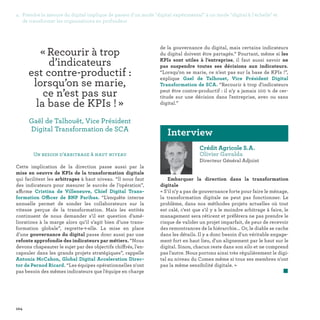 104
Crédit Agricole S.A.
Olivier Gavalda
Directeur Général Adjoint
Embarquer la direction dans la transformation
digitale
« S'il n'y a pas de gouvernance forte pour faire le ménage,
la transformation digitale ne peut pas fonctionner. Le
problème, dans nos méthodes projets actuelles où tout
est calé, c'est que s'il y a le moindre arbitrage à faire, le
management sera réticent et préférera ne pas prendre le
risque de valider un projet imparfait, de peur de recevoir
des remontrances de la hiérarchie... Or, le diable se cache
dans les détails. Il y a donc besoin d'un véritable engage-
ment fort en haut lieu, d'un alignement par le haut sur le
digital. Sinon, chacun reste dans son silo et ne comprend
pas l'autre. Nous portons ainsi très régulièrement le digi-
tal au niveau du Comex même si tous ses membres n'ont
pas la même sensibilité digitale. »
	 
Interview
Un besoin d’arbitrage à haut niveau
Cette implication de la direction passe aussi par la
mise en oeuvre de KPIs de la transformation digitale
qui facilitent les arbitrages à haut niveau. “ll nous faut
des indicateurs pour mesurer le succès de l’opération”,
affirme Cristina de Villeneuve, Chief Digital Trans-
formation Officer de BNP Paribas. “L’enquête interne
annuelle permet de sonder les collaborateurs sur la
vitesse perçue de la transformation. Mais les entités
continuent de nous demander s’il est question d’amé-
liorations à la marge alors qu’il s’agit bien d’une trans-
formation globale”, regrette-t-elle. La mise en place
d’une gouvernance du digital passe donc aussi par une
refonte approfondie des indicateurs par métiers. “Nous
devons chapeauter le sujet par des objectifs chiffrés, l'en-
capsuler dans les grands projets stratégiques”, rappelle
Antonia McCahon, Global Digital Acceleration Direc-
tor de Pernod Ricard. “Les équipes opérationnelles n'ont
pas besoin des mêmes indicateurs que l'équipe en charge
de la gouvernance du digital, mais certains indicateurs
du digital doivent être partagés.“ Pourtant, même si les
KPIs sont utiles à l’entreprise, il faut aussi savoir ne
pas suspendre toutes ses décisions aux indicateurs.
“Lorsqu’on se marie, ce n’est pas sur la base de KPIs !”,
explique Gael de Talhouet, Vice Président Digital
Transformation de SCA. “Recourir à trop d'indicateurs
peut être contre-productif : il n’y a jamais 100 % de cer-
titude sur une décision dans l'entreprise, avec ou sans
digital.”
4. Prendre la mesure du digital implique de passer d'un mode digital expérimental à un mode digital à l'échelle et
de transformer les organisations en profondeur
«Recourir à trop
d’indicateurs
est contre-productif :
lorsqu’on se marie,
ce n’est pas sur
la base de KPIs ! » 
Gaël de Talhouët, Vice Président
Digital Transformation de SCA
 