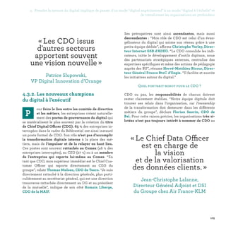 105
« Les CDO issus
d'autres secteurs
apportent souvent
une vision nouvelle » 
Patrice Slupowski,
VP Digital Innovation d’Orange
« Le Chief Data Officer
est en charge de
la vision
et de la valorisation
des données clients. » 
Jean-Christophe Lalanne,
Directeur Général Adjoint et DSI
du Groupe chez Air France-KLM
4.3.2. Les nouveaux champions
du digital à l’exécutif
P
our faire le lien entre les comités de direction
et les métiers, les entreprises créent naturelle-
ment des postes de gouvernance du digital qui
se matérialisent le plus souvent par la création du titre
de Chief Digital Officer (CDO). 65 % des entreprises in-
terrogées dans le cadre du Référentiel ont ainsi instauré
un poste formel de CDO. Son rôle n’est pas d’accomplir
la transformation digitale interne à la place des mé-
tiers, mais de l’impulser et de la relayer en haut lieu.
Ces postes sont souvent rattachés au Comex (46 % des
entreprises interrogées), au CEO (27 %) ou à un membre
de l’entreprise qui reporte lui-même au Comex. “En
tant que CDO, mon supérieur immédiat est le Chief Cus-
tomer Officer qui reporte directement au CEO du
groupe”, relate Thomas Nielsen, CDO de Tesco. “Je suis
directement rattaché à la direction générale, plus parti-
culièrement au secrétariat général, qui est une direction
transverse rattachée directement au DG et au président
de la mutuelle”, indique de son côté Romain Liberge,
CDO de la MAIF.
Ses prérogatives sont ainsi ascendantes, mais aussi
descendantes : “Mon rôle de CDO est celui d’un évan-
gélisateur du digital qui anime son réseau grâce à une
petite équipe dédiée”, affirme Christophe Verley, Direc-
teur Internet GSB d'ADEO. “Le CDO consolide les indi-
cateurs, initie le développement d'outils digitaux, noue
des partenariats stratégiques externes, centralise des
expertises spécifiques et mène des actions de pédagogie
auprès des BU”, résume Hervé-Matthieu Ricour, Direc-
teur Général France BtoC d’Engie. “Il facilite et suscite
les initiatives autour du digital.”
Quel portrait-robot pour le CDO ?
CDO ou pas, les responsabilités de chacun doivent
rester clairement établies. “Notre équipe digitale doit
trouver ses relais dans l’organisation, car l’ownership
de la transformation doit demeurer dans les différents
métiers du groupe”, déclare Florian Sauvin, CDO de
Bel. Pour cette raison précise, les organisations très si-
lotées n’ont pas toujours intérêt à nommer de CDO au
4. Prendre la mesure du digital implique de passer d'un mode digital expérimental à un mode digital à l'échelle et
de transformer les organisations en profondeur
 