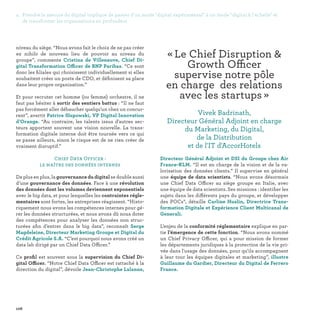 106
« Le Chief Disruption 
Growth Officer
supervise notre pôle
en charge des relations
avec les startups » 
Vivek Badrinath,
Directeur Général Adjoint en charge
du Marketing, du Digital,
de la Distribution
et de l'IT d'AccorHotels
niveau du siège. “Nous avons fait le choix de ne pas créer
ex nihilo de nouveau lieu de pouvoir au niveau du
groupe”, commente Cristina de Villeneuve, Chief Di-
gital Transformation Officer de BNP Paribas. “Ce sont
donc les filiales qui choisissent individuellement si elles
souhaitent créer un poste de CDO, et définisent sa place
dans leur propre organisation.”
Et pour recruter cet homme (ou femme) orchestre, il ne
faut pas hésiter à sortir des sentiers battus : “Il ne faut
pas forcément aller débaucher quelqu'un chez un concur-
rent”, avertit Patrice Slupowski, VP Digital Innovation
d’Orange. “Au contraire, les talents issus d'autres sec-
teurs apportent souvent une vision nouvelle. La trans-
formation digitale interne doit être tournée vers ce qui
se passe ailleurs, sinon le risque est de ne rien créer de
vraiment disruptif.”
Chief Data Officer :
le maître des données internes
De plus en plus, la gouvernance du digital se double aussi
d’une gouvernance des données. Face à une révolution
des données dont les volumes deviennent exponentiels
avec le big data, et pour lesquelles les contraintes régle-
mentaires sont fortes, les entreprises réagissent. “Histo-
riquement nous avons les compétences internes pour gé-
rer les données structurées, et nous avons dû nous doter
des compétences pour analyser les données non struc-
turées afin d’entrer dans le big data”, reconnaît Serge
Magdeleine, Directeur Marketing Groupe et Digital du
Crédit Agricole S.A. “C’est pourquoi nous avons créé un
data lab dirigé par un Chief Data Officer.”
Ce profil est souvent sous la supervision du Chief Di-
gital Officer. “Notre Chief Data Officer est rattaché à la
direction du digital”, dévoile Jean-Christophe Lalanne,
Directeur Général Adjoint et DSI du Groupe chez Air
France-KLM. “Il est en charge de la vision et de la va-
lorisation des données clients.” Il supervise en général
une équipe de data scientists. “Nous avons désormais
une Chief Data Officer au siège groupe en Italie, avec
une équipe de data scientists. Ses missions : identifier les
sujets dans les différents pays du groupe, et développer
des POCs”, détaille Carline Huslin, Directrice Trans-
formation Digitale et Expérience Client Multicanal de
Generali.
L’enjeu de la conformité réglementaire explique en par-
tie l’émergence de cette fonction. “Nous avons nommé
un Chief Privacy Officer, qui a pour mission de former
les départements juridiques à la protection de la vie pri-
vée dans l'usage des données, pour qu'ils accompagnent
à leur tour les équipes digitales et marketing”, illustre
Guillaume du Gardier, Directeur du Digital de Ferrero
France.
4. Prendre la mesure du digital implique de passer d'un mode digital expérimental à un mode digital à l'échelle et
de transformer les organisations en profondeur
 