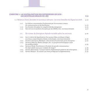 CHAPITRE 1 : LA DIGITALISATION DES ENTREPRISES EN 2016 :
LES NOUVELLES RÈGLES DU JEU P. 8
	 1.1. Relation client, données et nouveaux entrants : les trois batailles du digital en 2016 p. 12
		 1.1.1.	La relation consommateur bouleversée par les nouveaux canaux
de communication et de distribution	 p. 12
		 1.1.2.	 Les données décuplent la compétitivité des entreprises	 p. 15
		 1.1.3.	 Des services et produits disruptés par les GAFA et les nouveaux entrants	 p. 17
	 	 1.2.	 Un niveau de disruption digitale variable selon les secteurs p. 20
		 1.2.1.	Les 5 critères de digitalisation d'un secteur (data, juridique et légal,
nouveaux comportements clients, technologies, nouveaux entrants)	 p. 20
		 1.2.2. 	 Secteurs Transport, Hôtellerie : Des secteurs bouleversés par la disruption	 p. 22
		 1.2.3. 	Secteurs Telecom, Media, Énergie, Jeu : Le progrès technologique casse
les modèles établis	 p. 25
		 1.2.4. 	Secteurs Mode, Distribution et Produits de grande consommation :
Un répit relatif, mais pour combien de temps ?	 p. 29
		 1.2.5. 	 Secteur Assurances : Lorsque l’inertie réglementaire préserve de la disruption	 p. 33
		 1.2.6.	 Secteur Banque : Un secteur qui reste protégé par la réglementation	 p. 34
1
11
 