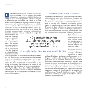 L
a transformation digitale est avant tout une ma-
turation digitale. En 2016, conduire des projets
pilotes dans le domaine de la digitalisation ne
suffit plus : il faut avancer, apprendre, et mûrir. Les règles
du jeu économique ont changé. Les GAFA et les pure
players, totalement engagés dans une réinvention numé-
rique des activités traditionnelles, font voler en éclat les
repères existants. Désintermédiation, économie de
plateformes, exploitation systématique de la donnée, au-
tomatisation, approche multicanale, prise en compte des
terminaux mobiles... tous ces moyens se combinent pour
réinventer la relation client. À cet égard, les usages des
consommateurs font
l'objet de toutes les
attentions, bien plus
que les produits ven-
dus. La concurrence
prend des visages
nouveaux : des pans
entiers de l'industrie
dont la construction
a pris des décennies
se voient challengés
par de nouveaux en-
trants qui poussent les business models en place à évo-
luer. Les organisations sont en conséquence appelées à
repenser en profondeur leur organisation à travers la di-
gitalisation de process métiers, l’omnicanal, la personna-
lisation des offres et services à foison, ainsi que la col-
lecte et le traitement des données sur le modèle du big
data. De nouvelles fonctions de direction apparaissent :
Chief Digital Officer, Chief Data Officer, Chief Disrup-
tion Officer, traduisant le besoin de conduire rapidement
et efficacement les changements provoqués par ces mu-
tations technologiques.
L’innovation digitale passe par l’ouverture
Dans ce contexte mouvant, innover s’avère plus que ja-
mais incontournable. Mais l'innovation n'est pas une
pratique héroïque et solitaire. Les entreprises s'inspirent
des meilleurs exemples pour accélérer leur transforma-
tion, et révisent leurs stratégies d’innovation. Coopé-
ration et open innovation constituent les mots d'ordre.
L'exclusivité d'une idée importe moins que sa concréti-
sation en temps et en heure. D'autant plus que l'innova-
tion constitue un moyen privilégié pour s'imposer dans
un environnement économique en pleine fluctuation :
pour affirmer sa po-
sition lorsqu'on est
une jeune pousse, ou
pour prouver qu’on
est indispensable et
qu’on comprend son
époque lorsqu'on est
un grand acteur.
Les enjeux diffèrent
cependant : pour les
startups, il s’agit de
construire sa vision
et de se développer rapidement, tandis que pour les en-
treprises traditionnelles il s’agit de dynamiser son or-
ganisation par de nouvelles méthodes de travail et de
nouvelles compétences. Ces innovations prennent deux
formes distinctes. Continuité des évolutions incrémen-
tales lorsqu'il s'agit de nourrir et d'enrichir les business
models déjà en place. Au contraire, mise en mouvement
des modèles économiques lorsqu’il s’agit d’innovations
de rupture capables de chambouler des secteurs entiers
de l’économie, à l’image de plateformes comme Uber, Bla-
BlaCar ou Airbnb qui se proposent de refondre entière-
ment des modèles existants.
110
Conclusion
« La transformation
digitale est un processus
permanent plutôt
qu’une destination » 
Christophe Verley, Directeur Internet GSB d'ADEO
 