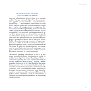 Les business models changent,
la transformation demeure
Dans une telle situation, qu'est-ce donc qu'un business
model ? Plus que jamais, il s’agit d’une réponse transi-
toire apportée par une entreprise à un contexte écono-
mique donné. “La transformation digitale, bien qu'initiée
depuis quelques années déjà, est à mon sens un processus
qui a vocation à devenir permanent et non pas une des-
tination”, insiste Christophe Verley, Directeur Internet
GSB d'ADEO. La capacité à se transformer sans relâche
promet donc d’être essentielle pour les entreprises du fu-
tur. Ceux qui ne suivent pas risquent bien plus que de
rester à la traîne. Quelques exemples nous le rappellent
bien. Nokia était le leader mondial de la téléphonie mobile
en 2007, année où Steve Jobs lançait le premier iPhone.
Kodak a dominé sans partage le marché de la photogra-
phie grand public, et inventé les capteurs numériques,
avant de disparaître faute d'avoir su quitter sa rente de
fabrication de pellicules. Novell dominait outrageuse-
ment les technologies de réseau local, mais n'a pas su né-
gocier sa transition vers de nouveaux produits dans une
époque qui demandait de nouveaux services.
Derrière ces exemples, anecdotiques ou non, il se peut
qu'une nouvelle révolution économique se profile. Le
modèle asset light en dessine l'archétype. ”Grâce à
l’économie du partage, des biens auparavant individuels
peuvent dorénavant être partagés”, rappelle Frédéric
Mazzella, Fondateur et PDG de BlaBlaCar. La valeur
d’usage des biens s’en trouve optimisée, à travers le glis-
sement vers un modèle s’appuyant sur l’intensification de
l’usage des actifs existants plutôt que sur la production
de masse. Un mouvement qui recoupe aussi des préoc-
cupations environnementales croissantes. L’économie du
partage comme avenir de la société de consommation ?
Une question propre à provoquer encore de nombreuses
transformations.
111
Conclusion
 
