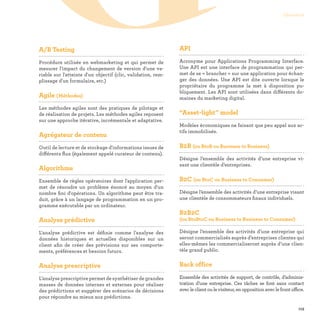 113
Glossaire
GA/B Testing

Procédure utilisée en webmarketing et qui permet de
mesurer l'impact du changement de version d'une va-
riable sur l'atteinte d'un objectif (clic, validation, rem-
plissage d'un formulaire, etc.)
Agile (Méthodes)

Les méthodes agiles sont des pratiques de pilotage et
de réalisation de projets. Les méthodes agiles reposent
sur une approche itérative, incrémentale et adaptative.
Agrégateur de contenu

Outil de lecture et de stockage d'informations issues de
différents flux (également appelé curateur de contenu).
Algorithme

Ensemble de règles opératoires dont l'application per-
met de résoudre un problème énoncé au moyen d'un
nombre fini d'opérations. Un algorithme peut être tra-
duit, grâce à un langage de programmation en un pro-
gramme exécutable par un ordinateur.
Analyse prédictive

L'analyse prédictive est définie comme l'analyse des
données historiques et actuelles disponibles sur un
client afin de créer des prévisions sur ses comporte-
ments, préférences et besoins futurs.
Analyse prescriptive

L’analyse prescriptive permet de synthétiser de grandes
masses de données internes et externes pour réaliser
des prédictions et suggérer des scénarios de décisions
pour répondre au mieux aux prédictions.
API

Acronyme pour Applications Programming Interface.
Une API est une interface de programmation qui per-
met de se « brancher » sur une application pour échan-
ger des données. Une API est dite ouverte lorsque le
propriétaire du programme la met à disposition pu-
bliquement. Les API sont utilisées dans différents do-
maines du marketing digital.
“Asset-light” model

Modèles économiques ne faisant que peu appel aux ac-
tifs immobilisés.
B2B (ou BtoB ou Business to Business)

Désigne l’ensemble des activités d’une entreprise vi-
sant une clientèle d’entreprises.
B2C (ou BtoC ou Business to Consumer)

Désigne l’ensemble des activités d’une entreprise visant
une clientèle de consommateurs finaux individuels.
B2B2C
(ou BtoBtoC ou Business to Business to Consumer)

Désigne l’ensemble des activités d’une entreprise qui
seront commercialisés auprès d’entreprises clientes qui
elles-mêmes les commercialiseront auprès d’une clien-
tèle grand public.
Back office

Ensemble des activités de support, de contrôle, d’adminis-
tration d’une entreprise. Ces tâches se font sans contact
avecleclientoulevisiteur,enoppositionaveclefrontoffice.
 