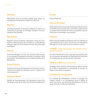 114
Glossaire
Bad Buzz

Phénomène web de bouche-à-oreille dans lequel un
message particulièrement négatif est véhiculé.
Big data

Concept de gestion de données intégrant la capture, la
recherche, le partage, le stockage, l’analyse et la pré-
sentation des données
Blockchain

Registre virtuel immense regroupant toutes les tran-
sactions effectuées par des utilisateurs. La Blockchain
n’est pas régie par des hommes mais par des protocoles
techniques.
Bitcoin

Le bitcoin désigne à la fois une monnaie électronique
et un système de paiement sécurisé et anonyme entre
particuliers. Son infrastructure est décentralisée sur la
Blockchain.
Brand Centric

Centré sur la marque (en opposition à customer-centric :
centré sur le client ou consumer-centric : centré sur le
consommateur)
Business Model

Modèle de fonctionnement de l'entreprise, façon dont
elle opère et crée de la valeur afin d'assurer sa pérennité.
Comex

Comité Exécutif.
Chaine de valeur

Etude précise des activités de l’entreprise afin de mettre
en évidence ses activités clés, c’est-à-dire celles qui ont
un impact réel en termes de coût ou de qualité et qui lui
donneront un avantage concurrentiel.
Chatbot

Robot logiciel capable de dialoguer avec un individu ou
consommateur par le biais d’un service de messagerie
hébergé sur un site web ou sur les réseaux sociaux.
CIGREF “Club Informatique des Grandes Entre-
prises Françaises”

Ce club a été fondé en 1970, regroupe aujourd’hui près
de 140 grandes entreprises et organisations françaises
et européennes de tous les secteurs d’activité
Click  collect (ou e-reservation)

Stratégie cross canal (ou omnicanal) qui allie le virtuel
et le réel en permettant la commande du produit en
ligne et son retrait en magasin.
Conduite du changement

La conduite du changement consiste à anticiper les
risques relatifs à un changement, puis à définir et
mettre en œuvre une démarche permettant sa mise en
place dans des conditions optimales.
 