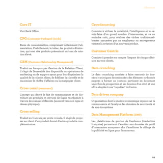 115
Glossaire
Core IT

Voir Back Office.
CPG (Consumer Packaged Goods)

Biens de consommation, comprenant notamment l’ali-
mentation, l’habillement, le tabac, les produits d’entre-
tien, qui sont des produits présentant un taux de rota-
tion élevé.
CRM (Customer Relationship Management)

Traduit en français par Gestion de la Relation Client,
il s’agit de l’ensemble des dispositifs ou opérations de
marketing ou de support ayant pour but d’optimiser la
qualité de la relation client, de fidéliser la clientèle et de
maximiser le chiffre d’affaires ou la marge par client.
Cross canal (omnicanal)

Concept qui décrit le fait de communiquer et de dis-
tribuer ses produits et services de façon coordonnée à
travers des canaux différents (souvent vente en ligne et
réseau physique).
Cross selling

Traduit en français par vente croisée, il s’agit de propo-
ser au client d’un produit donné d’autres produits com-
plémentaires.
Crowdsourcing

Consiste à utiliser la créativité, l’intelligence et le sa-
voir-faire d’un grand nombre d’internautes, et ce au
moindre coût, pour réaliser des tâches traditionnel-
lement assumées par un employeur ou entrepreneur
comme la création d’un nouveau produit.
Customer Centric

Consiste à prendre en compte l’impact de chaque déci-
sion sur ses clients.
Data crunching

Le data crunching consiste à faire ressortir de don-
nées statistiques désordonnées des éléments ordonnés
propres à former un contenu pertinent en dessinant
une cible de prospection et ses besoins d'un côté, et une
offre adaptée à ces requêtes de l'autre.
Data driven company

Organisation dont le modèle économique repose sur la
connaissance et l’analyse des données de ses clients et
de son écosystème
Data Management Platform (DMP)

Les plateformes de gestion de l’audience (traduction
française) permettent d’accéder aux données de profil
d’internautes anonymes afin d’améliorer le ciblage de
la publicité en ligne pour l’annonceur.
 
