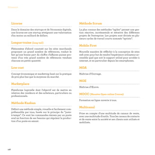 118
Glossaire
Licorne

Dans le domaine des startups et de l’économie digitale,
une licorne est une startup atteignant une valorisation
d’au moins un milliard de dollars.
Longue traine (long tail)

Phénomène d’abord constaté sur les sites marchands
proposant un grand nombre de références, traduit le
fait qu’une bonne part du chiffre d’affaires puisse pro-
venir d’un très grand nombre de références vendues
chacune en petite quantité.
Low cost

Concept économique et marketing basé sur la pratique
de prix plus bas que la moyenne du marché.
Marketplace

Plateforme logicielle dont l’objectif est de mettre en
relation des vendeurs et des acheteurs, particuliers ou
professionnels.
Méthode Kanban

Définit une méthode simple, visuelle et facilement com-
préhensible par tous, basée sur le principe du “juste-
à-temps”. Ce sont les commandes émises par un poste
aval en fonction de ses besoins qui régulent la produc-
tion d’un poste en amont.
Méthode Scrum

La plus connue des méthodes “agiles” permet une ges-
tion réactive, incrémentale et itérative des différents
projets de l’entreprise. Les projets sont divisés en plu-
sieurs cycles de travail courts nommés “sprints”.
Mobile First

Nouvelle manière de réfléchir à la conception de sites
web avec pour but de rendre l’expérience utilisateur ac-
cessible quel que soit le support utilisé pour accéder à
internet, et en particulier depuis les smartphones.
MOA

Maîtrise d’Ouvrage.
MOE

Maîtrise d’Œuvre.
MOOC (Massive Open online Course)

Formation en ligne ouverte à tous.
Multicanal

Prise en compte d’une multitude de canaux de vente,
avec une multitude d’outils. Tous les canaux de contacts
et de vente entre la société et ses clients sont utilisés et
mobilisés.
 