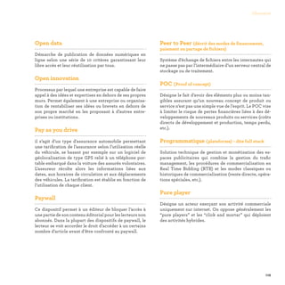 119
Glossaire
Open data

Démarche de publication de données numériques en
ligne selon une série de 10 critères garantissant leur
libre accès et leur réutilisation par tous.
Open innovation

Processus par lequel une entreprise est capable de faire
appel à des idées et expertises en dehors de ses propres
murs. Permet également à une entreprise ou organisa-
tion de rentabiliser ses idées ou brevets en dehors de
son propre marché en les proposant à d’autres entre-
prises ou institutions.
Pay as you drive

il s’agit d’un type d'assurance automobile permettant
une tarification de l’assurance selon l’utilisation réelle
du véhicule, se basant par exemple sur un logiciel de
géolocalisation de type GPS relié à un téléphone por-
table embarqué dans la voiture des assurés volontaires.
L’assureur récolte alors les informations liées aux
dates, aux horaires de circulation et aux déplacements
des véhicules. La tarification est établie en fonction de
l’utilisation de chaque client.
Paywall

Ce dispositif permet à un éditeur de bloquer l’accès à
une partie de son contenu éditorial pour les lecteurs non
abonnés. Dans la plupart des dispositifs de paywall, le
lecteur se voit accorder le droit d’accéder à un certains
nombre d’article avant d’être confronté au paywall.
Peer to Peer (décrit des modes de financement,
paiement ou partage de fichiers)

Système d’échange de fichiers entre les internautes qui
ne passe pas par l’intermédiaire d’un serveur central de
stockage ou de traitement.
POC (Proof of concept)

Désigne le fait d’avoir des éléments plus ou moins tan-
gibles assurant qu’un nouveau concept de produit ou
service n’est pas une simple vue de l’esprit. Le POC vise
à limiter le risque de pertes financières liées à des dé-
veloppements de nouveaux produits ou services (coûts
directs de développement et production, temps perdu,
etc.).
Programmatique (plateforme) - dite full stack

Solution technique de gestion et monétisation des es-
paces publicitaires qui combine la gestion du trafic
management, les procédures de commercialisation en
Real Time Bidding (RTB) et les modes classiques ou
historiques de commercialisation (vente directe, opéra-
tions spéciales, etc.).
Pure player

Désigne un acteur exerçant son activité commerciale
uniquement sur internet. On oppose généralement les
“pure players” et les “click and mortar” qui déploient
des activités hybrides.
 