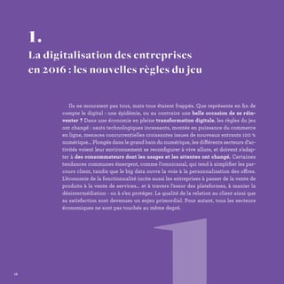 Ils ne mouraient pas tous, mais tous étaient frappés. Que représente en fin de
compte le digital : une épidémie, ou au contraire une belle occasion de se réin-
venter ? Dans une économie en pleine transformation digitale, les règles du jeu
ont changé : sauts technologiques incessants, montée en puissance du commerce
en ligne, menaces concurrentielles croissantes issues de nouveaux entrants 100 %
numérique… Plongés dans le grand bain du numérique, les différents secteurs d’ac-
tivités voient leur environnement se reconfigurer à vive allure, et doivent s’adap-
ter à des consommateurs dont les usages et les attentes ont changé. Certaines
tendances communes émergent, comme l’omnicanal, qui tend à simplifier les par-
cours client, tandis que le big data ouvre la voie à la personnalisation des offres.
L’économie de la fonctionnalité incite aussi les entreprises à passer de la vente de
produits à la vente de services… et à travers l’essor des plateformes, à manier la
désintermédiation - ou à s’en protéger. La qualité de la relation au client ainsi que
sa satisfaction sont devenues un enjeu primordial. Pour autant, tous les secteurs
économiques ne sont pas touchés au même degré.
1.
La digitalisation des entreprises
en 2016 : les nouvelles règles du jeu
12
 