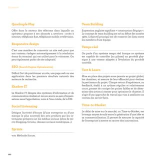 120
Glossaire
Quadruple Play

Offre dans le secteur des télécoms dans laquelle un
opérateur propose à ses abonnés 4 services : accès à
internet, téléphonie fixe, téléphonie mobile et télévision.
Responsive design

C’est une manière de concevoir un site web pour que
son contenu s'adapte automatiquement à la résolution
écran du terminal qui est utilisé pour le visionner. On
peut également parler de site adaptatif.
SEO (Search Engine Optimization)

Définit l'art de positionner un site, une page web ou une
application dans les premiers résultats naturels des
moteurs de recherche.
Shadow IT

Le Shadow IT désigne des systèmes d’information et de
communication réalisés et mis en œuvre au sein d’organi-
sations sans l’approbation, voire à l'insu totale, de la DSI.
Social Listenning

Désigne l’activité d’écoute (d’une entreprise ou d’une
marque le plus souvent) des avis produits par les in-
ternautes présents sur les médias sociaux (sites de mi-
cro-blogging, forums, réseaux sociaux numériques…).
Sprints

voir Méthode Scrum.
Team Building

Expression anglaise signifiant « construction d'équipe ».
Le concept de team building est né au début des années
1980. L'objectif principal est de resserrer les liens entre
les membres d'une équipe.
Temps réel

On parle d'un système temps réel lorsque ce système
est capable de contrôler (ou piloter) un procédé phy-
sique à une vitesse adaptée à l'évolution du procédé
contrôlé.
Test  Learn

Mise en place des projets sous-jacents au projet global,
les chantiers, et mesure de leur efficacité pour évaluer
la pertinence du projet. Chaque retour d’expérience, ou
feedback, établi à un rythme régulier et relativement
court, permet de corriger les points faibles et de déter-
miner des actions à mener pour optimiser le chantier. Il
s’agit d’une approche de travail qui vise à améliorer en
continu les savoir-faire.
Time-to-Market

Le délai de mise sur le marché, ou Time-to-Market, est
le temps moyen écoulé entre la génération d'une idée et
sa commercialisation. Il permet de mesurer la capacité
de l'entreprise à mettre en œuvre des innovations.
 