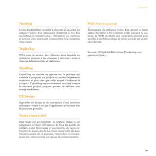 121
Glossaire
Tracking

Le tracking internet consiste à observer et analyser les
comportements d'un utilisateur d'internet à des fins
marketing et commerciales. – d'observer les réactions
et actions d'un internaute consécutives à la réception
d'un e-mail.
Triple Play

Offre dans le secteur des télécoms dans laquelle un
opérateur propose à ses abonnés 3 services : accès à
internet, téléphonie fixe et télévision.
Upselling

L'upselling ou montée en gamme est la pratique qui
consiste à proposer un produit ou service légèrement
supérieur et plus cher que celui auquel s'intéresse le
prospect. L'upselling est normalement pratiqué lorsque
le nouveau produit proposé permet de réaliser une
marge supérieure.
UX Design

Approche de design et de conception d'une interface
utilisateur visant à ce que l’expérience utilisateur soit
la meilleure possible.
Vision client à 360°

Pour maîtriser parfaitement sa relation client, il est
nécessaire de faire l’inventaire de tous les points de
contacts entre l’entreprise et sa clientèle, de façon ex-
haustive et dans la durée. La vision client à 360 est donc
l’aboutissement de ce postulat, c’est-à-dire la connais-
sance du client sur tous les canaux de communication
VoD (Video On Demand)

Technologie de diffusion vidéo. Elle permet à l'utili-
sateur d'accéder à des contenus vidéo lorsqu'il le sou-
haite. La VOD nécessite une connexion internet pour
accéder à une bibliothèque de vidéo stockée sur un ser-
veur distant.
Sources : Wikipédia, Definitions-Marketing.com,
presse en ligne,…
 