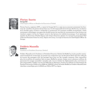 127
Contributeurs
Frédéric Mazzella
BlaBlaCar
Fondateur et Président-Directeur Général

Frédéric Mazzella est le Fondateur et Président-Directeur Général de BlaBlaCar, la plus grande commu-
nauté mondiale de covoiturage, qui permet aux conducteurs qui ont des places libres dans leur véhicule
de trouver des passagers avec qui partager leurs frais sur des voyages communs. Avec aujourd'hui
plus de 25 millions de membres dans 22 pays, BlaBlaCar permet chaque mois à plusieurs millions de
personnes de voyager ensemble à moindre coût, tout en rendant les déplacements plus conviviaux et
plus responsables. Frédéric est issu de l'ENS Ulm en Physique, titulaire d'un Master en Informatique de
Stanford University (USA) et d'un MBA de l'INSEAD. Avant de fonder BlaBlaCar Frédéric Mazzella était
chercheur scientifique pour la NASA aux USA et NTT au Japon.
Florian	Sauvin
Groupe Bel
Chief Digital Officer et Membre du Directoire d'Unibel

Florian Sauvin, ingénieur EPFL, a rejoint le Groupe Bel il y a sept ans en assurant notamment les fonc-
tions de contrôleur de gestion durant deux ans. Il a été responsable de la division Bel Access, incubateur
de la Société ayant vocation à rechercher et promouvoir de nouveaux modèles économiques, visant
notamment à développer une approche durable envers les marchés de consommation à bas revenus qui
tiendrait compte à la fois de l’impact social et des facteurs de viabilité économique. Il est également
membre du Directoire d’Unibel depuis août 2009 et Directeur général. Il a terminé le programme PLD
à Harvard Business School en 2015. Depuis avril 2015, il occupe la fonction de Chief Digital Officer du
Groupe.
 