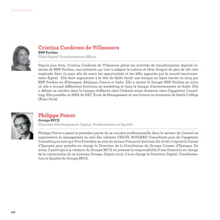 128
Contributeurs
Philippe Poirot
Groupe BPCE
Directeur Développement Digital, Tranformation et Qualité

Philippe Poirot a passé la première partie de sa carrière professionnelle dans le secteur du Conseil en
organisation et management au sein des cabinets CEGOS, BOSSARD Consultants puis de Capgemini
Consulting en tant que Vice Président au sein du secteur Financial Services. En 2008, il rejoint la Caisse
d’Epargne pour prendre en charge la Direction de la Distribution du Groupe Caisses d’Epargne. En
2009, il participe à la création du Groupe BPCE en prenant la responsabilité d’une Direction en charge
de la construction de ce nouveau Groupe. Depuis 2013, il a en charge la Direction Digital, Transforma-
tion et Qualité du Groupe BPCE.
Cristina Cordovez de Villeneuve
BNP Paribas
Chief Digital Transformation Officer

Depuis juin 2015, Cristina Cordovez de Villeneuve pilote les activités de transformation digitale in-
ternes de BNP Paribas, une initiative qui vise à adapter la culture et l'état d'esprit de plus de 180 000
employés dans 75 pays afin de saisir les opportunités et les défis apportés par le nouvel environne-
ment digital. Elle était auparavant à la tête de Hello bank! une banque en ligne lancée en 2013 par
BNP Paribas en Allemagne, Belgique, France et Italie. Elle a rejoint le Groupe BNP Paribas en 2004
où elle a occupé différentes fonctions au marketing et dans la banque d'investissement en Italie. Elle
a débuté sa carrière dans la banque d'affaires chez Citibank avant d'exercer chez Capgemini Consul-
ting. Elle possède un MBA de HEC École de Management et une licence en économie de Smith Collège
(États-Unis).
 
