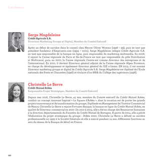 132
Contributeurs
Christelle Le Berre
Crédit Mutuel Arkéa
Responsable Projet Stratégique, Membre du Comité Exécutif

Depuis mai 2016, Christelle Le Berre, 45 ans, membre du Comité exécutif du Crédit Mutuel Arkéa,
conduit un concept innovant baptisé « Le Square d’Arkéa », dont la vocation est de porter les grands
projets transversaux et de transformation du groupe. Diplômée en Management de l’Institut Commercial
de Nancy, Christelle Le Berre a rejoint Fortuneo Banque, la banque en ligne du Crédit Mutuel Arkéa, en
qualité de Directeur commercial en 2007. De 2012 à 2014, elle a été en charge des Ressources humaines
à la direction départementale du Finistère du Crédit Mutuel de Bretagne. A partir de 2014, elle a piloté
l’élaboration du projet stratégique du groupe : Arkéa 2020. Christelle Le Berre a débuté sa carrière
professionnelle en 1993 à la Société Générale où elle a exercé pendant 14 ans, différentes fonctions au
sein du réseau de la Banque de détail en France.
Serge Magdeleine
Crédit Agricole S.A.
Directeur Marketing Groupe et Digital, Membre du Comité Exécutif

Après un début de carrière dans le conseil chez Mercer Oliver Wyman (1996 – 99), puis en tant que
président fondateur d’Empruntis.com (1999 – 2001), Serge Magdeleine intègre Crédit Agricole S.A.
en tant que responsable de la banque en ligne, puis responsable du marketing multimedia. En 2006,
il rejoint la Caisse régionale de Paris et Ile-de-France en tant que responsable du pôle Distribution
et Multicanal, puis, en 2007, la Caisse régionale Centre-est comme directeur des entreprises et de
l’international. En 2010, il devient Directeur général adjoint de la Caisse régionale Alpes Provence,
en charge du développement et également directeur général du GIE e-Immo. EN 2015, il est nommé
Directeur marketing groupe et digital de Crédit Agricole S.A. Serge Magdeleine est diplômé de l’Ecole
nationale des Ponts et Chaussées (1996) et titulaire d’un MBA du Collège des ingénieurs (1996).
 