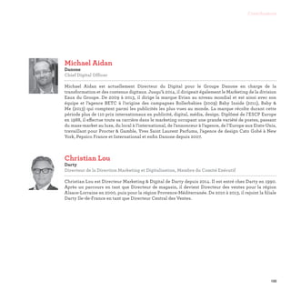 133
Contributeurs
Christian Lou
Darty
Directeur de la Direction Marketing et Digitalisation, Membre du Comité Exécutif

Christian Lou est Directeur Marketing  Digital de Darty depuis 2014. Il est entré chez Darty en 1990.
Après un parcours en tant que Directeur de magasin, il devient Directeur des ventes pour la région
Alsace-Lorraine en 2000, puis pour la région Provence-Méditerranée. De 2010 à 2013, il rejoint la filiale
Darty Ile-de-France en tant que Directeur Central des Ventes.
Michael Aidan
Danone
Chief Digital Officer

Michael Aidan est actuellement Directeur du Digital pour le Groupe Danone en charge de la
transformation et des contenus digitaux. Jusqu’à 2014, il dirigeait également le Marketing de la division
Eaux du Groupe. De 2009 à 2013, il dirige la marque Evian au niveau mondial et est ainsi avec son
équipe et l’agence BETC à l’origine des campagnes Rollerbabies (2009) Baby Inside (2011), Baby 
Me (2013) qui comptent parmi les publicités les plus vues au monde. La marque récolte durant cette
période plus de 110 prix internationaux en publicité, digital, média, design. Diplômé de l’ESCP Europe
en 1988, il effectue toute sa carrière dans le marketing occupant une grande variété de postes, passant
du mass-market au luxe, du local à l’international, de l’annonceur à l’agence, de l’Europe aux Etats-Unis,
travaillant pour Procter  Gamble, Yves Saint Laurent Parfums, l’agence de design Cato Gobé à New
York, Pepsico France et International et enfin Danone depuis 2007.
 